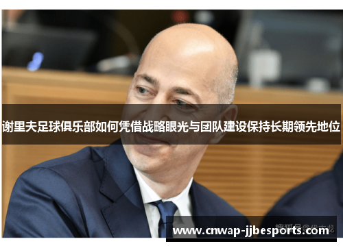 谢里夫足球俱乐部如何凭借战略眼光与团队建设保持长期领先地位
