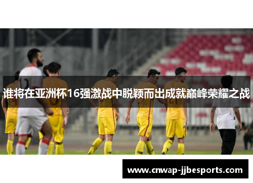 谁将在亚洲杯16强激战中脱颖而出成就巅峰荣耀之战