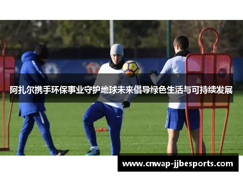 阿扎尔携手环保事业守护地球未来倡导绿色生活与可持续发展