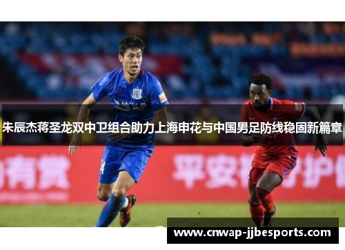 朱辰杰蒋圣龙双中卫组合助力上海申花与中国男足防线稳固新篇章 朱辰杰蒋圣龙双中卫组合助力上海申花与中国男足防线稳固新篇章
