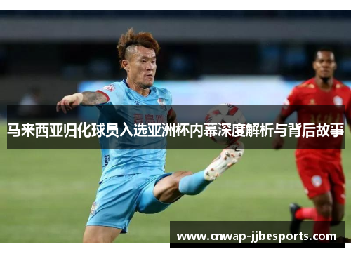马来西亚归化球员入选亚洲杯内幕深度解析与背后故事